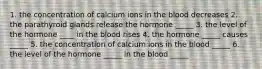 1. the concentration of calcium ions in the blood decreases 2. the parathyroid glands release the hormone _____ 3. the level of the hormone ____ in the blood rises 4. the hormone _____ causes _____ 5. the concentration of calcium ions in the blood _____ 6. the level of the hormone _____ in the blood _____