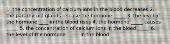 1. the concentration of calcium ions in <a href='https://www.questionai.com/knowledge/k7oXMfj7lk-the-blood' class='anchor-knowledge'>the blood</a> decreases 2. the parathyroid glands release the hormone _____ 3. the level of the hormone ____ in the blood rises 4. the hormone _____ causes _____ 5. the concentration of calcium ions in the blood _____ 6. the level of the hormone _____ in the blood _____