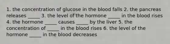 1. the concentration of glucose in the blood falls 2. the pancreas releases _____ 3. the level of the hormone _____ in the blood rises 4. the hormone _____ causes _____ by the liver 5. the concentration of _____ in the blood rises 6. the level of the hormone _____ in the blood decreases