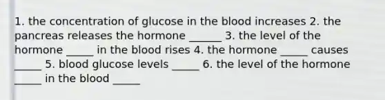 1. the concentration of glucose in <a href='https://www.questionai.com/knowledge/k7oXMfj7lk-the-blood' class='anchor-knowledge'>the blood</a> increases 2. <a href='https://www.questionai.com/knowledge/kITHRba4Cd-the-pancreas' class='anchor-knowledge'>the pancreas</a> releases the hormone ______ 3. the level of the hormone _____ in the blood rises 4. the hormone _____ causes _____ 5. blood glucose levels _____ 6. the level of the hormone _____ in the blood _____