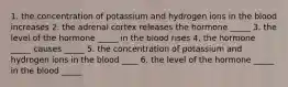 1. the concentration of potassium and hydrogen ions in the blood increases 2. the adrenal cortex releases the hormone _____ 3. the level of the hormone _____ in the blood rises 4. the hormone _____ causes _____ 5. the concentration of potassium and hydrogen ions in the blood ____ 6. the level of the hormone _____ in the blood _____