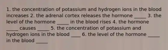 1. the concentration of potassium and hydrogen ions in <a href='https://www.questionai.com/knowledge/k7oXMfj7lk-the-blood' class='anchor-knowledge'>the blood</a> increases 2. the adrenal cortex releases the hormone _____ 3. the level of the hormone _____ in the blood rises 4. the hormone _____ causes _____ 5. the concentration of potassium and hydrogen ions in the blood ____ 6. the level of the hormone _____ in the blood _____