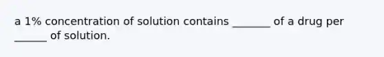 a 1% concentration of solution contains _______ of a drug per ______ of solution.