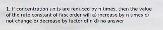 1. If <a href='https://www.questionai.com/knowledge/kgwIt0xXsP-concentration-units' class='anchor-knowledge'>concentration units</a> are reduced by n times, then the value of the rate constant of first order will a) increase by n times c) not change b) decrease by factor of n d) no answer