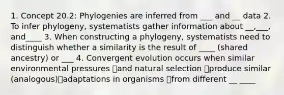 1. Concept 20.2: Phylogenies are inferred from ___ and __ data 2. To infer phylogeny, systematists gather information about __,___, and____ 3. When constructing a phylogeny, systematists need to distinguish whether a similarity is the result of ____ (shared ancestry) or ___ 4. Convergent evolution occurs when similar environmental pressures and natural selection produce similar (analogous)adaptations in organisms from different __ ____