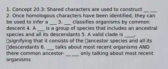 1. Concept 20.3: Shared characters are used to construct __ ___ 2. Once homologous characters have been identified, they can be used to infer a ___ 3. ___ classifies organisms by common descent 4. A ___ is a group of species that includes an ancestral species and all its descendants 5. A valid clade is ____, signifying that it consists of the ancestor species and all its descendants 6. ___ talks about most recent organisms AND there common ancestor- __ ___ only talking about most recent organisms