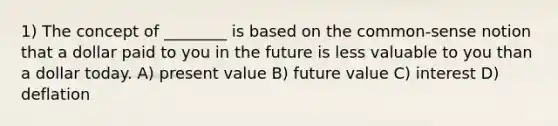 1) The concept of ________ is based on the common-sense notion that a dollar paid to you in the future is less valuable to you than a dollar today. A) present value B) future value C) interest D) deflation