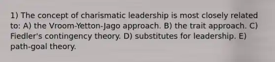 1) The concept of charismatic leadership is most closely related to: A) the Vroom-Yetton-Jago approach. B) the trait approach. C) Fiedler's contingency theory. D) substitutes for leadership. E) path-goal theory.