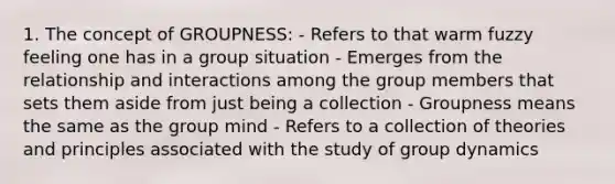 1. The concept of GROUPNESS: - Refers to that warm fuzzy feeling one has in a group situation - Emerges from the relationship and interactions among the group members that sets them aside from just being a collection - Groupness means the same as the group mind - Refers to a collection of theories and principles associated with the study of group dynamics