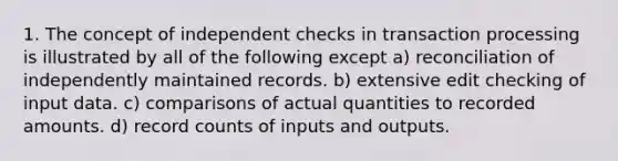 1. The concept of independent checks in transaction processing is illustrated by all of the following except a) reconciliation of independently maintained records. b) extensive edit checking of input data. c) comparisons of actual quantities to recorded amounts. d) record counts of inputs and outputs.