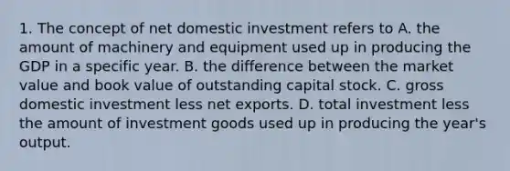 1. The concept of net domestic investment refers to A. the amount of machinery and equipment used up in producing the GDP in a specific year. B. the difference between the market value and book value of outstanding capital stock. C. gross domestic investment less net exports. D. total investment less the amount of investment goods used up in producing the year's output.