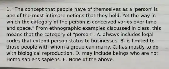 1. "The concept that people have of themselves as a 'person' is one of the most intimate notions that they hold. Yet the way in which the category of the person is conceived varies over time and space." From ethnographic examples discussed in class, this means that the category of "person": A. always includes legal codes that extend person status to businesses. B. is limited to those people with whom a group can marry. C. has mostly to do with biological reproduction. D. may include beings who are not Homo sapiens sapiens. E. None of the above.