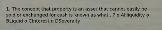 1. The concept that property is an asset that cannot easily be sold or exchanged for cash is known as what...? o AIlliquidity o BLiquid o CInterest o DSeveralty