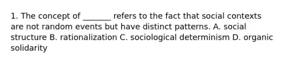 1. The concept of _______ refers to the fact that social contexts are not random events but have distinct patterns. A. social structure B. rationalization C. sociological determinism D. organic solidarity