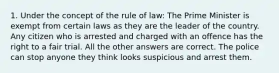 1. Under the concept of the rule of law: The Prime Minister is exempt from certain laws as they are the leader of the country. Any citizen who is arrested and charged with an offence has the right to a fair trial. All the other answers are correct. The police can stop anyone they think looks suspicious and arrest them.