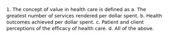 1. The concept of value in health care is defined as a. The greatest number of services rendered per dollar spent. b. Health outcomes achieved per dollar spent. c. Patient and client perceptions of the efficacy of health care. d. All of the above.