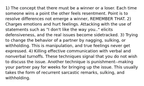 1) The concept that there must be a winner or a loser. Each time someone wins a point the other feels resentment. Point is to resolve differences not emerge a winner, REMEMBER THAT. 2) Charges emotions and hurt feelings. Attacking with the use of statements such as "I don't like the way you.." elicits defensiveness, and the real issues become sidetracked. 3) Trying to change the behavior of a partner by nagging, sulking, or withholding. This is manipulation, and true feelings never get expressed. 4) Killing effective communication with verbal and nonverbal turnoffs. These techniques signal that you do not wish to discuss the issue. Another technique is punishment--making your partner pay for weeks for bringing up the issue. This usually takes the form of recurrent sarcastic remarks, sulking, and withholding.