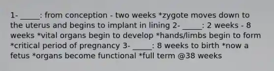 1- _____: from conception - two weeks *zygote moves down to the uterus and begins to implant in lining 2- _____: 2 weeks - 8 weeks *vital organs begin to develop *hands/limbs begin to form *critical period of pregnancy 3- _____: 8 weeks to birth *now a fetus *organs become functional *full term @38 weeks