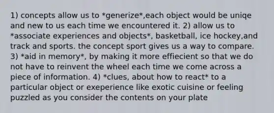 1) concepts allow us to *generize*,each object would be uniqe and new to us each time we encountered it. 2) allow us to *associate experiences and objects*, basketball, ice hockey,and track and sports. the concept sport gives us a way to compare. 3) *aid in memory*, by making it more effiecient so that we do not have to reinvent the wheel each time we come across a piece of information. 4) *clues, about how to react* to a particular object or exeperience like exotic cuisine or feeling puzzled as you consider the contents on your plate