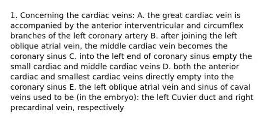 1. Concerning the cardiac veins: A. the great cardiac vein is accompanied by the anterior interventricular and circumflex branches of the left coronary artery B. after joining the left oblique atrial vein, the middle cardiac vein becomes the coronary sinus C. into the left end of coronary sinus empty the small cardiac and middle cardiac veins D. both the anterior cardiac and smallest cardiac veins directly empty into the coronary sinus E. the left oblique atrial vein and sinus of caval veins used to be (in the embryo): the left Cuvier duct and right precardinal vein, respectively