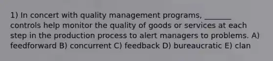 1) In concert with quality management programs, _______ controls help monitor the quality of goods or services at each step in the production process to alert managers to problems. A) feedforward B) concurrent C) feedback D) bureaucratic E) clan