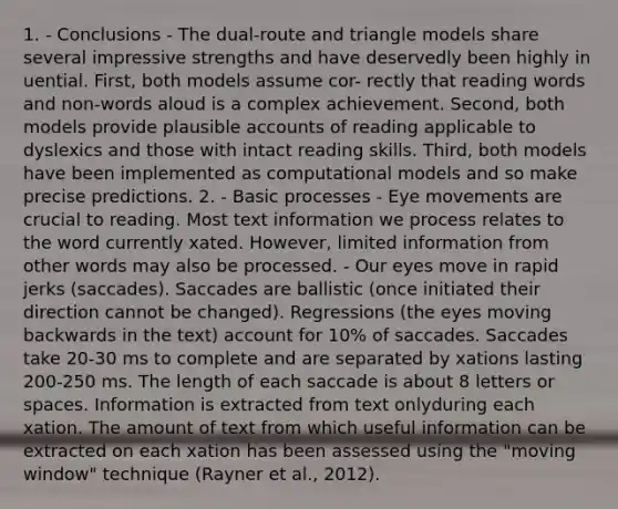 1. - Conclusions - The dual-route and triangle models share several impressive strengths and have deservedly been highly in uential. First, both models assume cor- rectly that reading words and non-words aloud is a complex achievement. Second, both models provide plausible accounts of reading applicable to dyslexics and those with intact reading skills. Third, both models have been implemented as computational models and so make precise predictions. 2. - Basic processes - Eye movements are crucial to reading. Most text information we process relates to the word currently xated. However, limited information from other words may also be processed. - Our eyes move in rapid jerks (saccades). Saccades are ballistic (once initiated their direction cannot be changed). Regressions (the eyes moving backwards in the text) account for 10% of saccades. Saccades take 20-30 ms to complete and are separated by xations lasting 200-250 ms. The length of each saccade is about 8 letters or spaces. Information is extracted from text onlyduring each xation. The amount of text from which useful information can be extracted on each xation has been assessed using the "moving window" technique (Rayner et al., 2012).