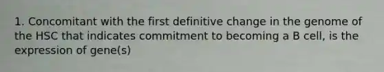 1. Concomitant with the first definitive change in the genome of the HSC that indicates commitment to becoming a B cell, is the expression of gene(s)