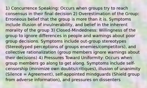 1) Concurrence Speaking: Occurs when groups try to reach consensus in their final decision 2) Overestimation of the Group: Erroneous belief that the group is more than it is. Symptoms include illusion of invulnerability, and belief in the inherent morality of the group 3) Closed-Mindedness: Willingness of the group to ignore differences in people and warnings about poor group decisions. Symptoms include out-group stereotypes (Stereotyped perceptions of groups enemies/competitors), and collective rationalization (group members ignore warnings about their decisions) 4) Pressures Toward Uniformity: Occurs when group members go along to get along. Symptoms include self-censorship (minimize own doubts/critiques), illusion of unanimity (Silence = Agreement), self-appointed mindguards (Shield group from adverse information), and pressures on dissenters