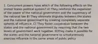 1. Concurrent powers have which of the following effects on the United States political system? A) They reinforce the expansion of the power of the national government and the supremacy of the national law B) They eliminate disputes between the states and the national govemment by creating completely separate spheres of influence. C) They foster cooperation between the states and the national government by requiring that the two levels of government work together. D)They make it possible for the states and the national govemment to simultaneously exercise influence in the same areas of public policy