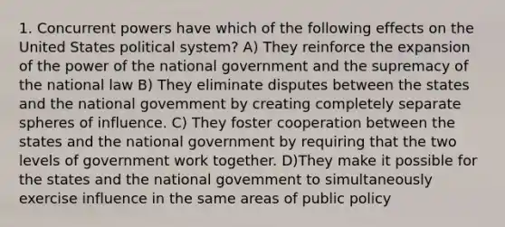 1. Concurrent powers have which of the following effects on the United States political system? A) They reinforce the expansion of the power of the national government and the supremacy of the national law B) They eliminate disputes between the states and the national govemment by creating completely separate spheres of influence. C) They foster cooperation between the states and the national government by requiring that the two levels of government work together. D)They make it possible for the states and the national govemment to simultaneously exercise influence in the same areas of public policy