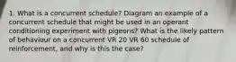 1. What is a concurrent schedule? Diagram an example of a concurrent schedule that might be used in an operant conditioning experiment with pigeons? What is the likely pattern of behaviour on a concurrent VR 20 VR 60 schedule of reinforcement, and why is this the case?