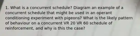 1. What is a concurrent schedule? Diagram an example of a concurrent schedule that might be used in an operant conditioning experiment with pigeons? What is the likely pattern of behaviour on a concurrent VR 20 VR 60 schedule of reinforcement, and why is this the case?