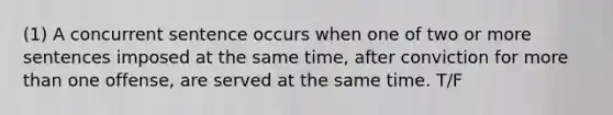 (1) A concurrent sentence occurs when one of two or more sentences imposed at the same time, after conviction for more than one offense, are served at the same time. T/F