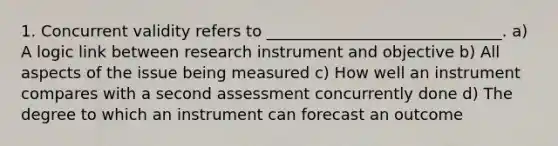 1. Concurrent validity refers to ______________________________. a) A logic link between research instrument and objective b) All aspects of the issue being measured c) How well an instrument compares with a second assessment concurrently done d) The degree to which an instrument can forecast an outcome