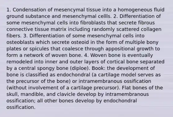 1. Condensation of mesencymal tissue into a homogeneous fluid ground substance and mesenchymal cellls. 2. Differentiation of some mesenchymal cells into fibroblasts that secrete fibrous connective tissue matrix including randomly scattered collagen fibers. 3. Differentiation of some mesenchymal cells into osteoblasts which secrete osteoid in the form of multiple bony plates or spicules that coalesce through appositional growth to form a network of woven bone. 4. Woven bone is eventually remodeled into inner and outer layers of cortical bone separated by a central spongy bone (diploe). Book: the development of bone is classified as endochondral (a cartilage model serves as the precursor of the bone) or intramembranous ossification (without involvement of a cartilage precursor). Flat bones of the skull, mandible, and clavicle develop by intramembranous ossification; all other bones develop by endochondral ossification.