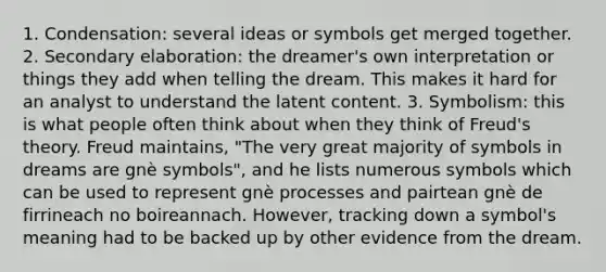 1. Condensation: several ideas or symbols get merged together. 2. Secondary elaboration: the dreamer's own interpretation or things they add when telling the dream. This makes it hard for an analyst to understand the latent content. 3. Symbolism: this is what people often think about when they think of Freud's theory. Freud maintains, "The very great majority of symbols in dreams are gnè symbols", and he lists numerous symbols which can be used to represent gnè processes and pairtean gnè de firrineach no boireannach. However, tracking down a symbol's meaning had to be backed up by other evidence from the dream.