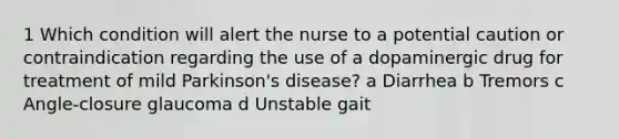 1 Which condition will alert the nurse to a potential caution or contraindication regarding the use of a dopaminergic drug for treatment of mild Parkinson's disease? a Diarrhea b Tremors c Angle-closure glaucoma d Unstable gait