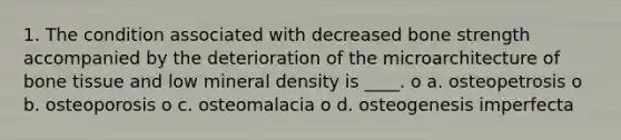 1. The condition associated with decreased bone strength accompanied by the deterioration of the microarchitecture of bone tissue and low mineral density is ____. o a. osteopetrosis o b. osteoporosis o c. osteomalacia o d. osteogenesis imperfecta