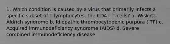 1. Which condition is caused by a virus that primarily infects a specific subset of T lymphocytes, the CD4+ T-cells? a. Wiskott-Aldrich syndrome b. Idiopathic thrombocytopenic purpura (ITP) c. Acquired immunodeficiency syndrome (AIDS) d. Severe combined immunodeficiency disease