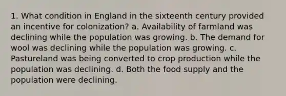 1. What condition in England in the sixteenth century provided an incentive for colonization? a. Availability of farmland was declining while the population was growing. b. The demand for wool was declining while the population was growing. c. Pastureland was being converted to crop production while the population was declining. d. Both the food supply and the population were declining.