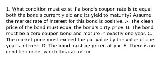 1. What condition must exist if a bond's coupon rate is to equal both the bond's current yield and its yield to maturity? Assume the market rate of interest for this bond is positive. A. The clean price of the bond must equal the bond's dirty price. B. The bond must be a zero coupon bond and mature in exactly one year. C. The market price must exceed the par value by the value of one year's interest. D. The bond must be priced at par. E. There is no condition under which this can occur.