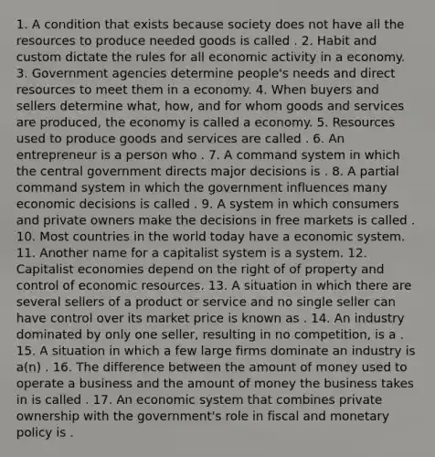 1. A condition that exists because society does not have all the resources to produce needed goods is called . 2. Habit and custom dictate the rules for all economic activity in a economy. 3. Government agencies determine people's needs and direct resources to meet them in a economy. 4. When buyers and sellers determine what, how, and for whom goods and services are produced, the economy is called a economy. 5. Resources used to produce goods and services are called . 6. An entrepreneur is a person who . 7. A command system in which the central government directs major decisions is . 8. A partial command system in which the government influences many economic decisions is called . 9. A system in which consumers and private owners make the decisions in free markets is called . 10. Most countries in the world today have a economic system. 11. Another name for a capitalist system is a system. 12. Capitalist economies depend on the right of of property and control of economic resources. 13. A situation in which there are several sellers of a product or service and no single seller can have control over its market price is known as . 14. An industry dominated by only one seller, resulting in no competition, is a . 15. A situation in which a few large firms dominate an industry is a(n) . 16. The difference between the amount of money used to operate a business and the amount of money the business takes in is called . 17. An economic system that combines private ownership with the government's role in fiscal and monetary policy is .