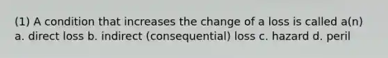 (1) A condition that increases the change of a loss is called a(n) a. direct loss b. indirect (consequential) loss c. hazard d. peril