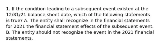 1. If the condition leading to a subsequent event existed at the 12/31/21 balance sheet date, which of the following statements is true? A. The entity shall recognize in the <a href='https://www.questionai.com/knowledge/kFBJaQCz4b-financial-statements' class='anchor-knowledge'>financial statements</a> for 2021 the financial statement effects of the subsequent event. B. The entity should not recognize the event in the 2021 financial statements.