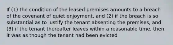 If (1) the condition of the leased premises amounts to a breach of the covenant of quiet enjoyment, and (2) if the breach is so substantial as to justify the tenant absenting the premises, and (3) if the tenant thereafter leaves within a reasonable time, then it was as though the tenant had been evicted