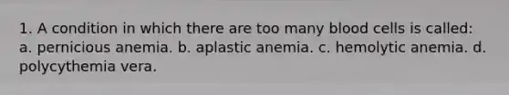 1. A condition in which there are too many blood cells is called: a. pernicious anemia. b. aplastic anemia. c. hemolytic anemia. d. polycythemia vera.