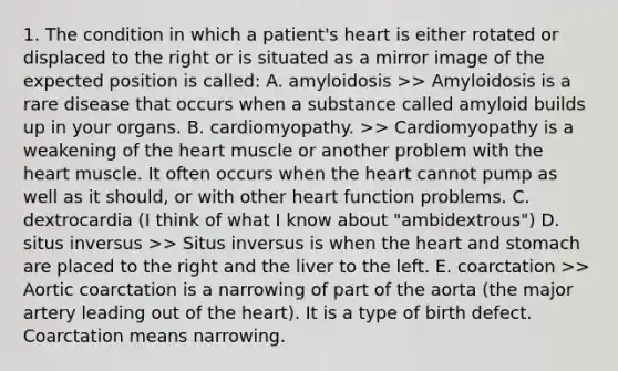 1. The condition in which a patient's heart is either rotated or displaced to the right or is situated as a mirror image of the expected position is called: A. amyloidosis >> Amyloidosis is a rare disease that occurs when a substance called amyloid builds up in your organs. B. cardiomyopathy. >> Cardiomyopathy is a weakening of the heart muscle or another problem with the heart muscle. It often occurs when the heart cannot pump as well as it should, or with other heart function problems. C. dextrocardia (I think of what I know about "ambidextrous") D. situs inversus >> Situs inversus is when the heart and stomach are placed to the right and the liver to the left. E. coarctation >> Aortic coarctation is a narrowing of part of the aorta (the major artery leading out of the heart). It is a type of birth defect. Coarctation means narrowing.