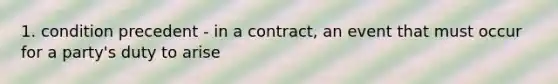 1. condition precedent - in a contract, an event that must occur for a party's duty to arise