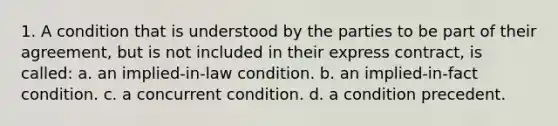 1. A condition that is understood by the parties to be part of their agreement, but is not included in their express contract, is called: a. an implied-in-law condition. b. an implied-in-fact condition. c. a concurrent condition. d. a condition precedent.