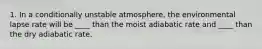 1. In a conditionally unstable atmosphere, the environmental lapse rate will be ____ than the moist adiabatic rate and ____ than the dry adiabatic rate.